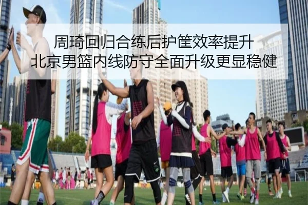 周琦回归合练后护筐效率提升 北京男篮内线防守全面升级更显稳健